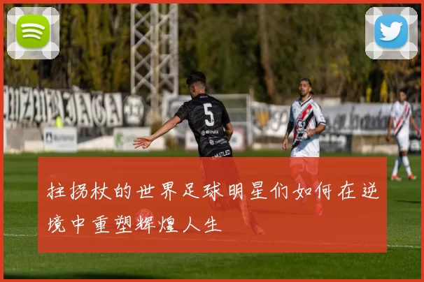 拄拐杖的世界足球明星们如何在逆境中重塑辉煌人生