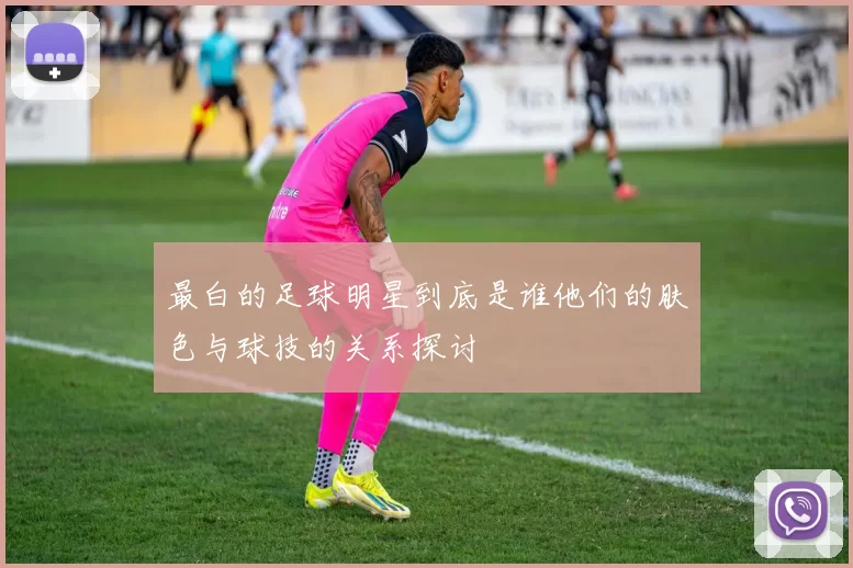 最白的足球明星到底是谁他们的肤色与球技的关系探讨