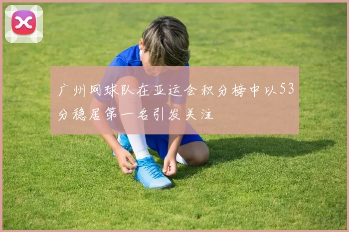 广州网球队在亚运会积分榜中以53分稳居第一名引发关注