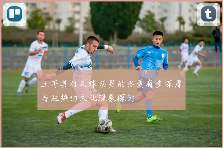 土耳其对足球明星的热爱有多深厚与狂热的文化现象探讨