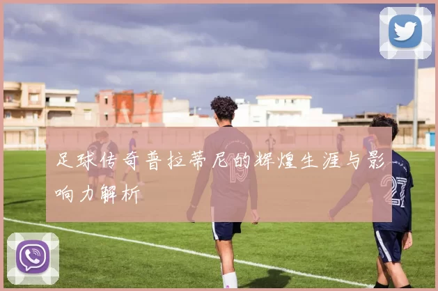 足球传奇普拉蒂尼的辉煌生涯与影响力解析