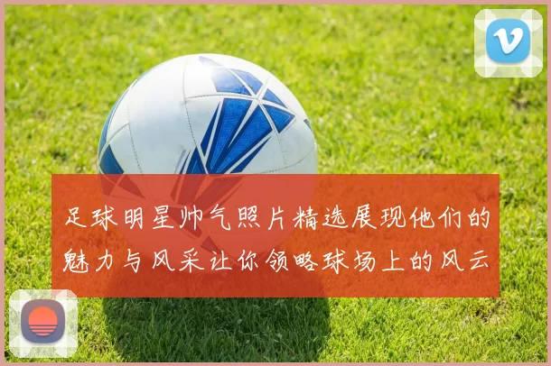 足球明星帅气照片精选展现他们的魅力与风采让你领略球场上的风云人物