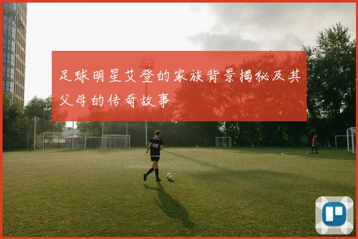 足球明星艾登的家族背景揭秘及其父母的传奇故事