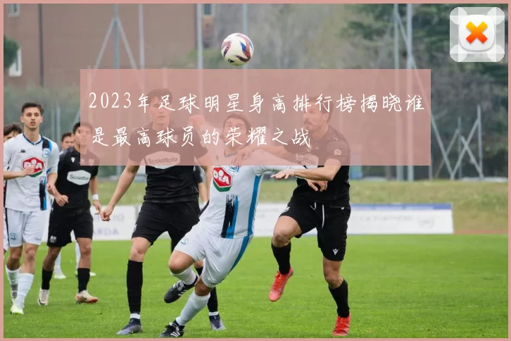 2023年足球明星身高排行榜揭晓谁是最高球员的荣耀之战