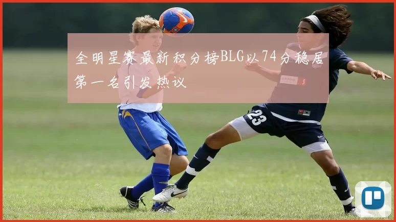 全明星赛最新积分榜BLG以74分稳居第一名引发热议