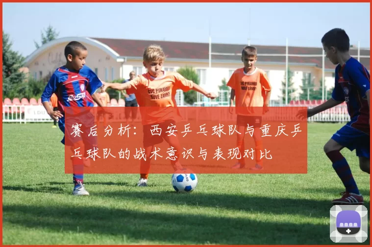 赛后分析：西安乒乓球队与重庆乒乓球队的战术意识与表现对比