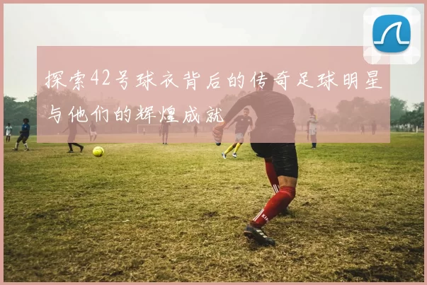 探索42号球衣背后的传奇足球明星与他们的辉煌成就