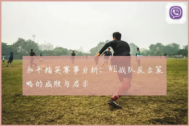 和平精英赛事分析：WE战队反击策略的成败与启示