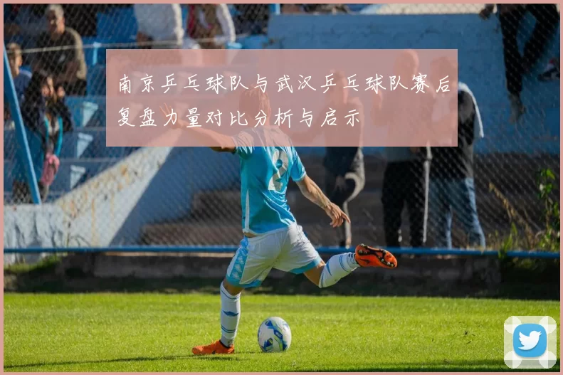 南京乒乓球队与武汉乒乓球队赛后复盘力量对比分析与启示