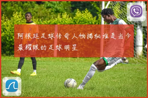 阿根廷足球传奇人物揭秘谁是当今最耀眼的足球明星