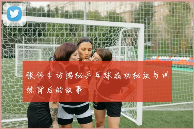 张伟专访揭秘乒乓球成功秘诀与训练背后的故事