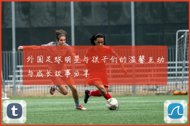 外国足球明星与孩子们的温馨互动与成长故事分享