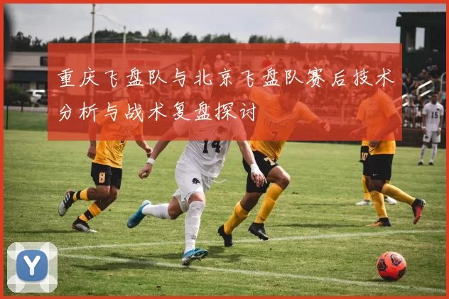 重庆飞盘队与北京飞盘队赛后技术分析与战术复盘探讨