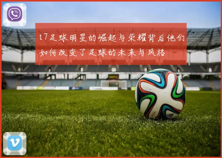 t7足球明星的崛起与荣耀背后他们如何改变了足球的未来与风格
