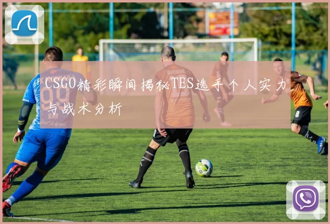 CSGO精彩瞬间揭秘TES选手个人实力与战术分析