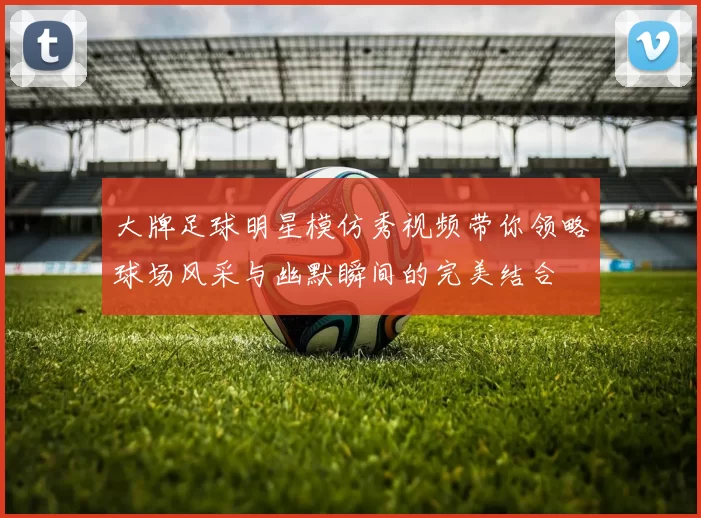 大牌足球明星模仿秀视频带你领略球场风采与幽默瞬间的完美结合