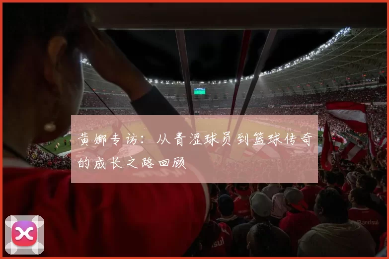 黄娜专访：从青涩球员到篮球传奇的成长之路回顾