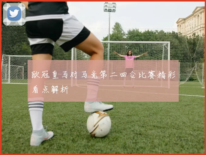 欧冠皇马对马竞第二回合比赛精彩看点解析