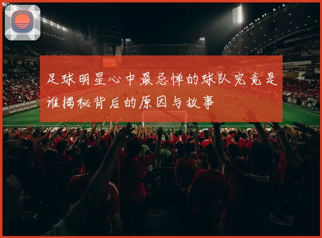 足球明星心中最忌惮的球队究竟是谁揭秘背后的原因与故事
