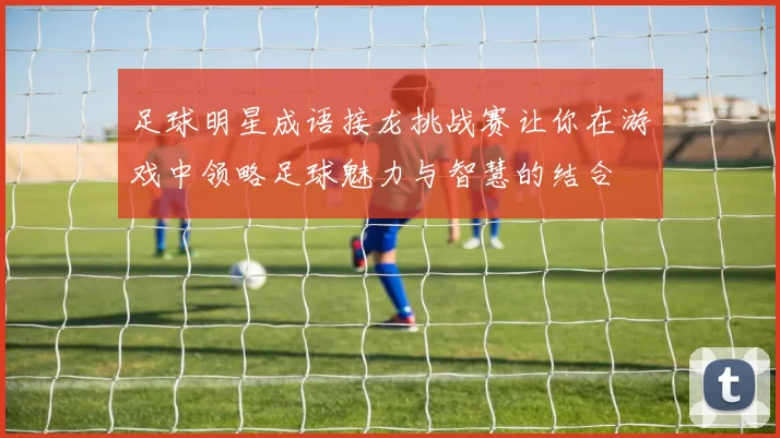 足球明星成语接龙挑战赛让你在游戏中领略足球魅力与智慧的结合