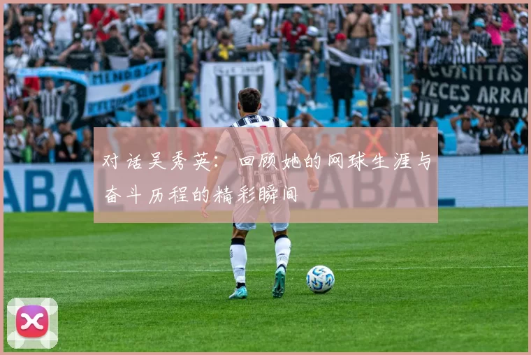 对话吴秀英：回顾她的网球生涯与奋斗历程的精彩瞬间
