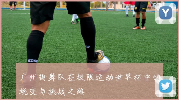 广州街舞队在极限运动世界杯中的蜕变与挑战之路