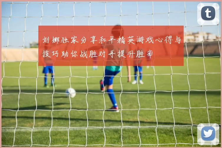 刘娜独家分享和平精英游戏心得与技巧助你战胜对手提升胜率