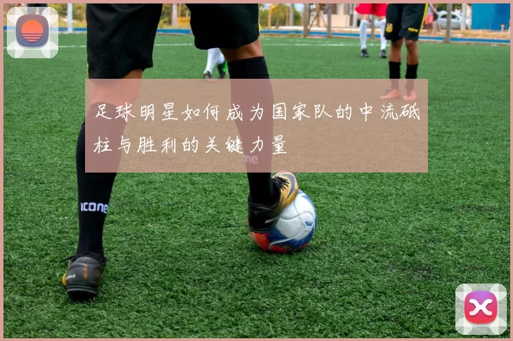 足球明星如何成为国家队的中流砥柱与胜利的关键力量