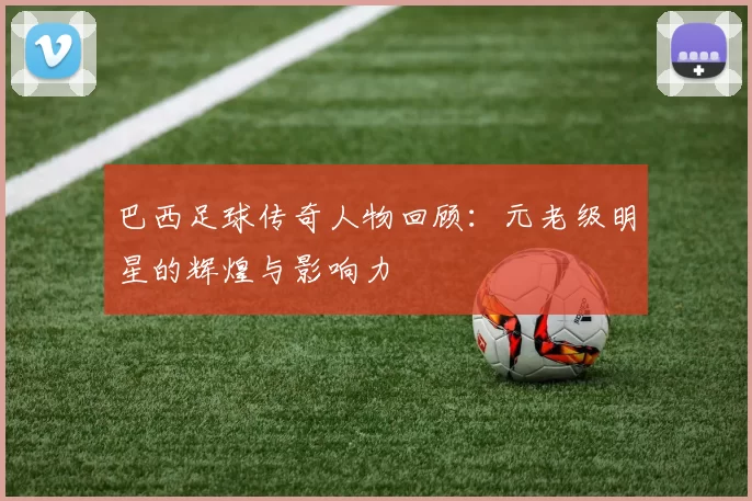 巴西足球传奇人物回顾：元老级明星的辉煌与影响力