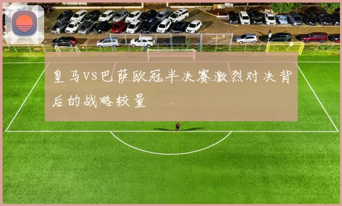 皇马vs巴萨欧冠半决赛激烈对决背后的战略较量