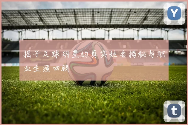 摇子足球明星的真实姓名揭秘与职业生涯回顾