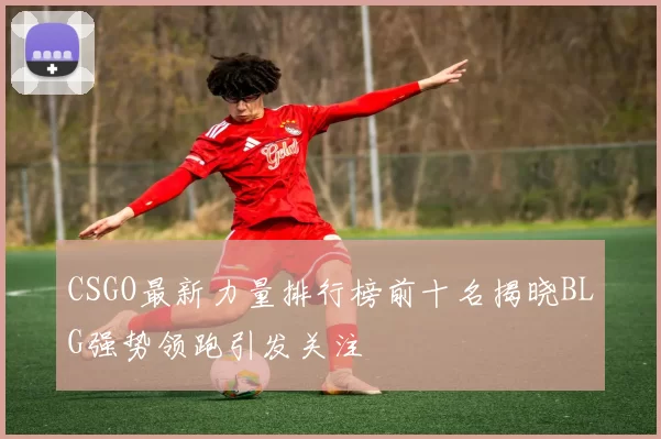 CSGO最新力量排行榜前十名揭晓BLG强势领跑引发关注