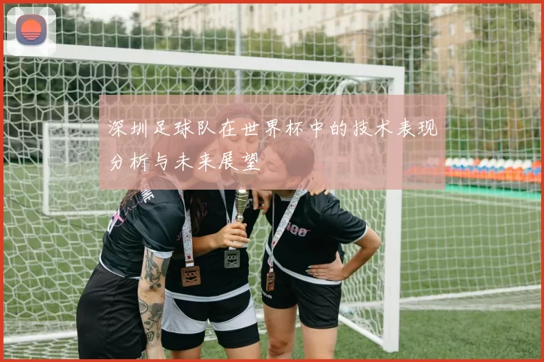 深圳足球队在世界杯中的技术表现分析与未来展望