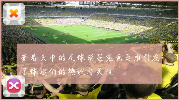 套着头巾的足球明星究竟是谁引发了球迷们的热议与关注