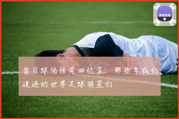 昔日球场传奇回忆录：那些年我们追逐的世界足球明星们