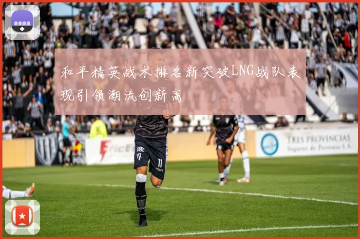 和平精英战术排名新突破LNG战队表现引领潮流创新高