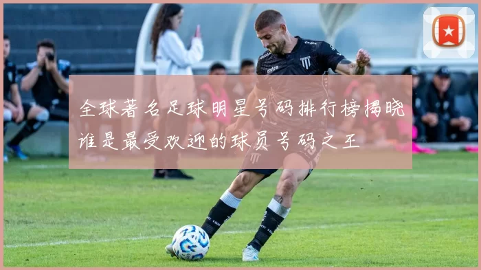 全球著名足球明星号码排行榜揭晓谁是最受欢迎的球员号码之王