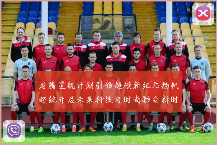 龙腾星舰计划引领超模新纪元扬帆起航开启未来科技与时尚融合新时代