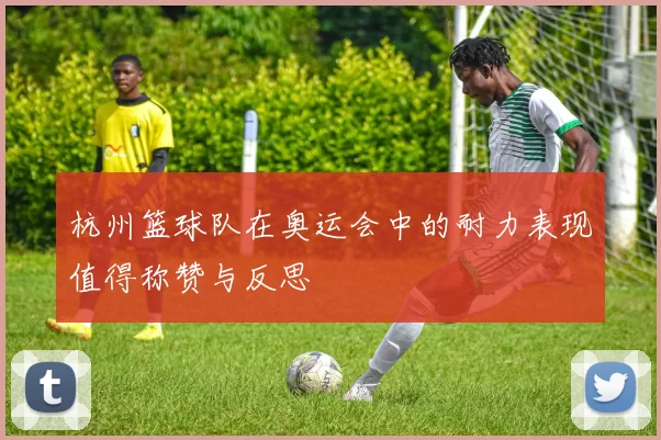 杭州篮球队在奥运会中的耐力表现值得称赞与反思