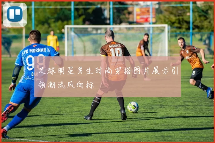 足球明星男生时尚穿搭图片展示引领潮流风向标