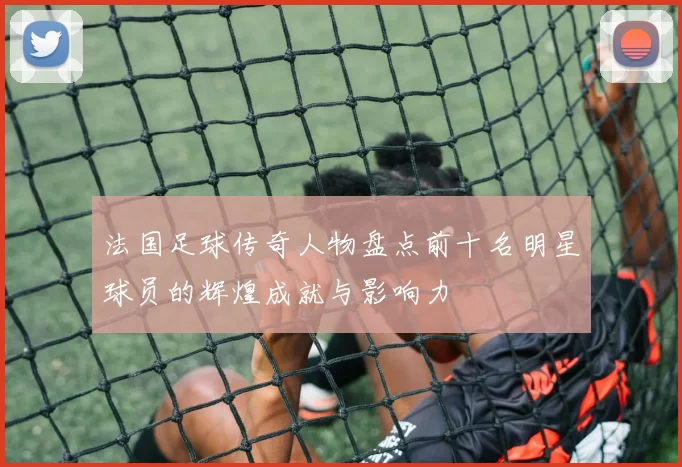 法国足球传奇人物盘点前十名明星球员的辉煌成就与影响力