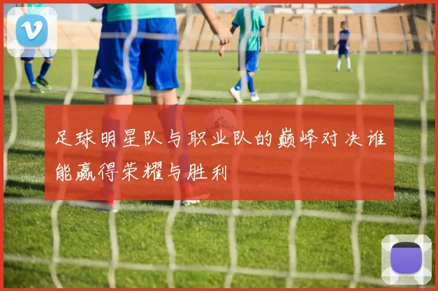 足球明星队与职业队的巅峰对决谁能赢得荣耀与胜利