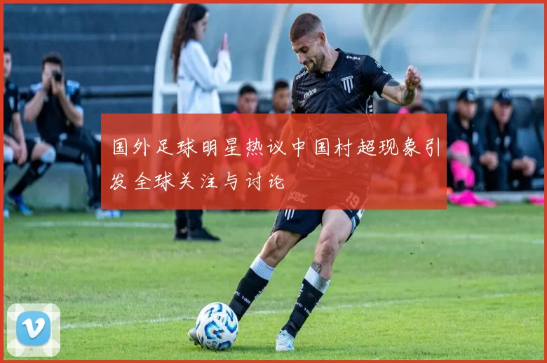 国外足球明星热议中国村超现象引发全球关注与讨论