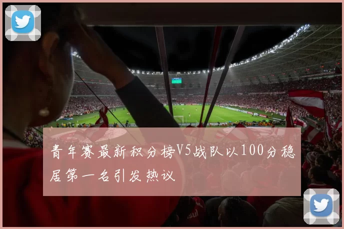 青年赛最新积分榜V5战队以100分稳居第一名引发热议