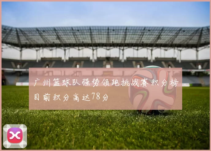 广州篮球队强势领跑挑战赛积分榜目前积分高达78分
