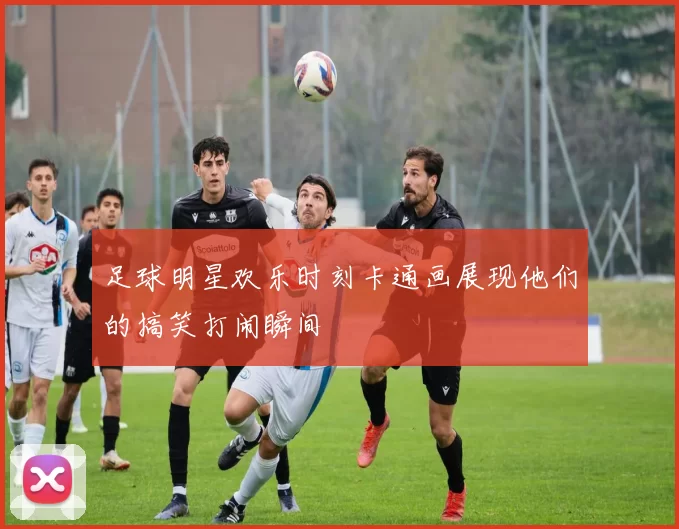 足球明星欢乐时刻卡通画展现他们的搞笑打闹瞬间