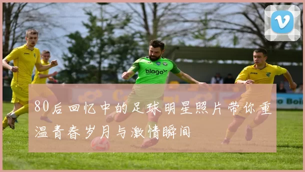 80后回忆中的足球明星照片带你重温青春岁月与激情瞬间