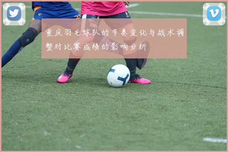 重庆羽毛球队的节奏变化与战术调整对比赛成绩的影响分析