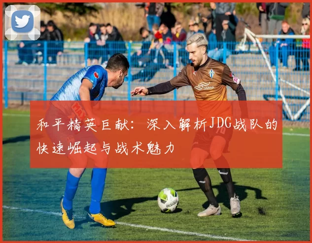 和平精英巨献：深入解析JDG战队的快速崛起与战术魅力