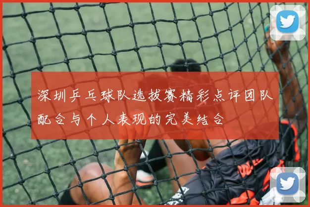 深圳乒乓球队选拔赛精彩点评团队配合与个人表现的完美结合